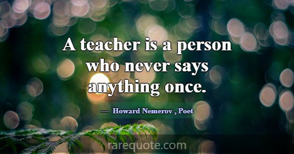 A teacher is a person who never says anything once... -Howard Nemerov