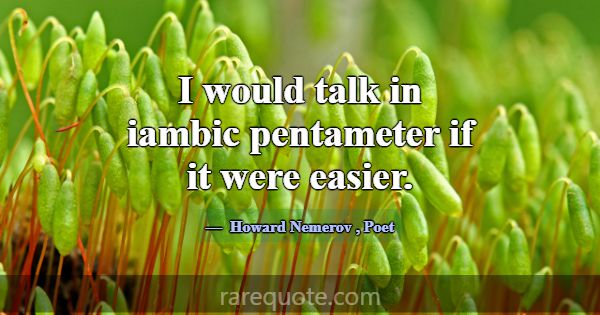 I would talk in iambic pentameter if it were easie... -Howard Nemerov