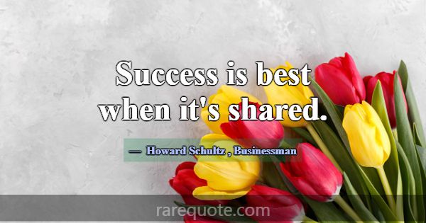 Success is best when it's shared.... -Howard Schultz