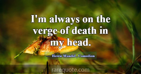 I'm always on the verge of death in my head.... -Howie Mandel