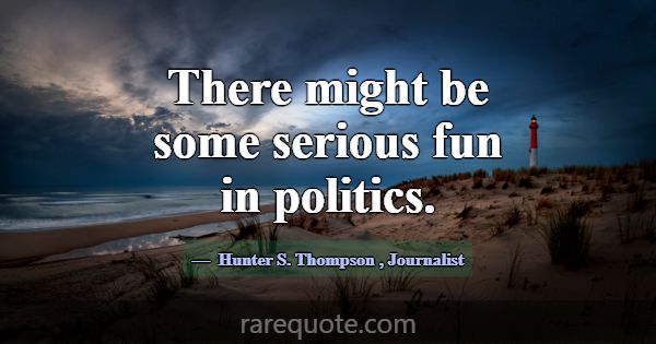 There might be some serious fun in politics.... -Hunter S. Thompson