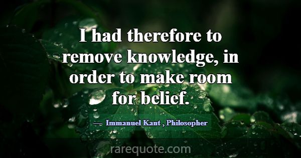 I had therefore to remove knowledge, in order to m... -Immanuel Kant