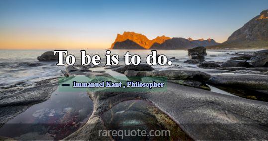 To be is to do.... -Immanuel Kant