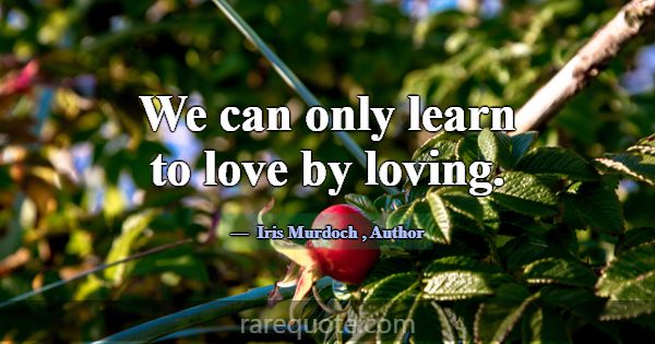 We can only learn to love by loving.... -Iris Murdoch