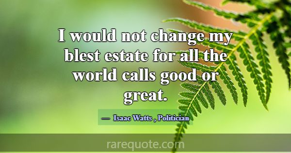 I would not change my blest estate for all the wor... -Isaac Watts
