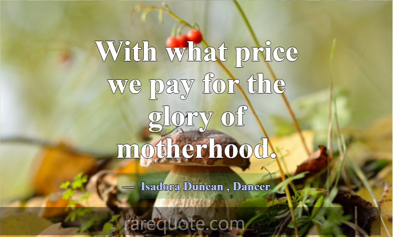 With what price we pay for the glory of motherhood... -Isadora Duncan