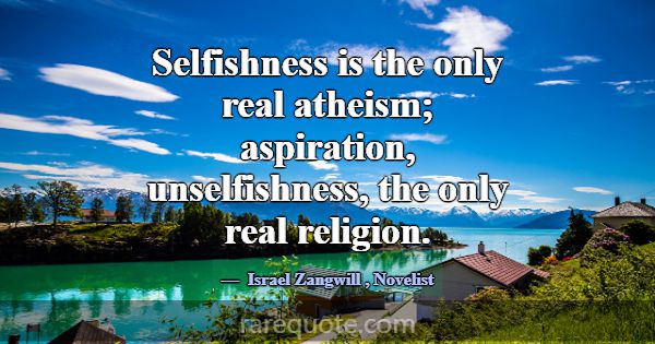 Selfishness is the only real atheism; aspiration, ... -Israel Zangwill