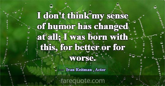 I don't think my sense of humor has changed at all... -Ivan Reitman