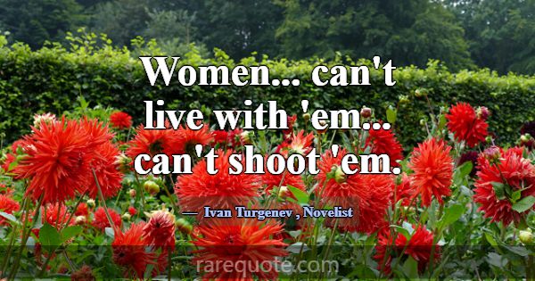 Women... can't live with 'em... can't shoot 'em.... -Ivan Turgenev