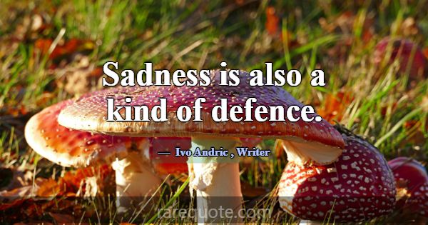 Sadness is also a kind of defence.... -Ivo Andric
