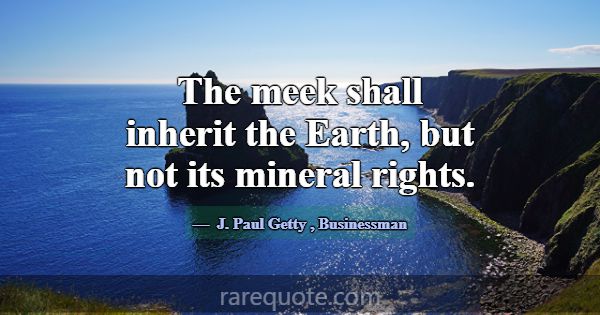 The meek shall inherit the Earth, but not its mine... -J. Paul Getty