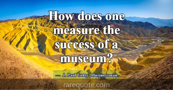 How does one measure the success of a museum?... -J. Paul Getty