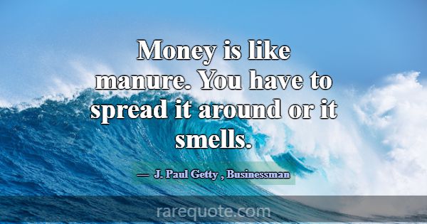 Money is like manure. You have to spread it around... -J. Paul Getty
