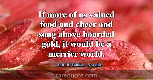 If more of us valued food and cheer and song above... -J. R. R. Tolkien