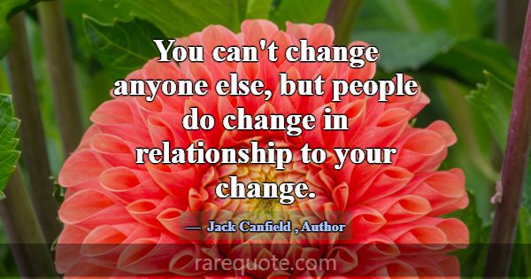 You can't change anyone else, but people do change... -Jack Canfield