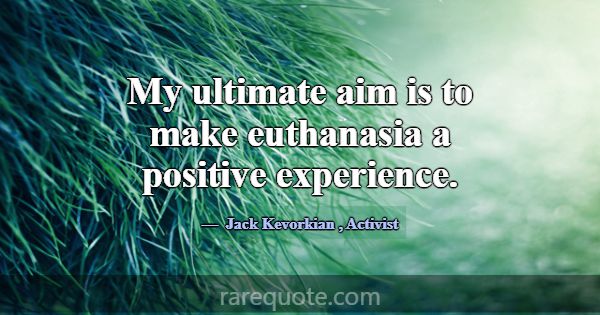 My ultimate aim is to make euthanasia a positive e... -Jack Kevorkian