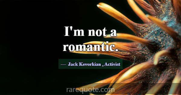 I'm not a romantic.... -Jack Kevorkian