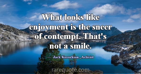 What looks like enjoyment is the sneer of contempt... -Jack Kevorkian