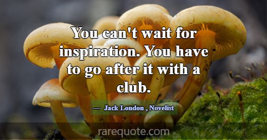 You can't wait for inspiration. You have to go... -Jack London
