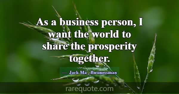 As a business person, I want the world to share th... -Jack Ma