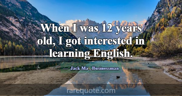 When I was 12 years old, I got interested in learn... -Jack Ma
