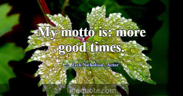 My motto is: more good times.... -Jack Nicholson