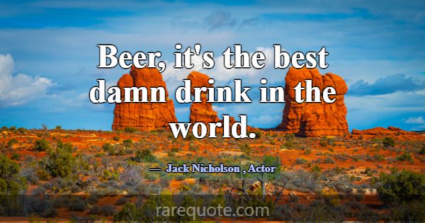 Beer, it's the best damn drink in the world.... -Jack Nicholson