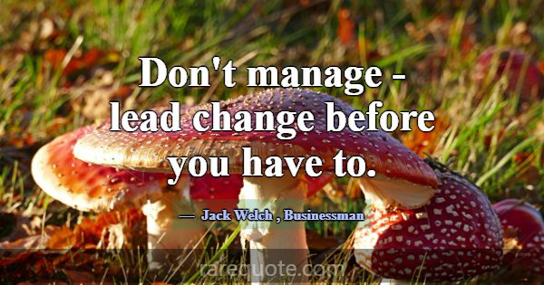 Don't manage - lead change before you have to.... -Jack Welch