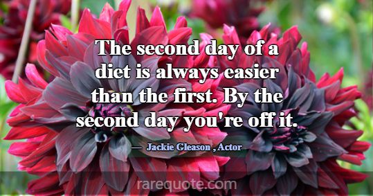 The second day of a diet is always easier than the... -Jackie Gleason