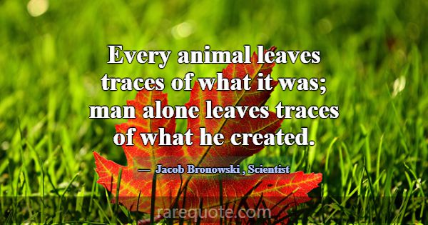 Every animal leaves traces of what it was; man alo... -Jacob Bronowski