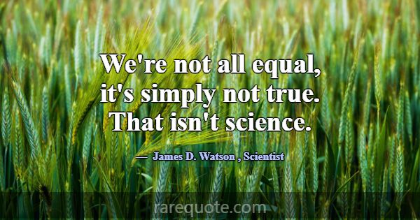 We're not all equal, it's simply not true. That is... -James D. Watson