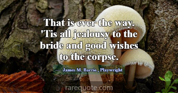 That is ever the way. 'Tis all jealousy to the bri... -James M. Barrie