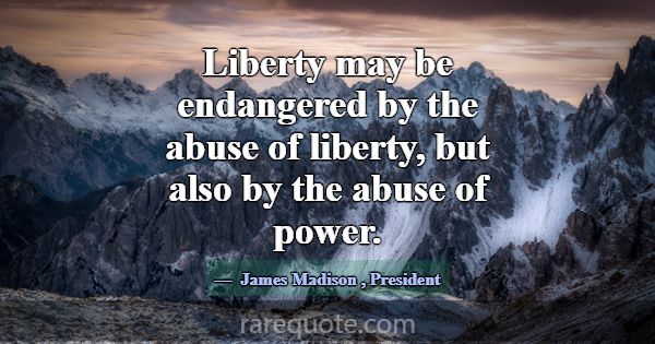 Liberty may be endangered by the abuse of liberty,... -James Madison