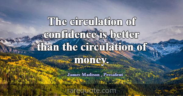 The circulation of confidence is better than the c... -James Madison