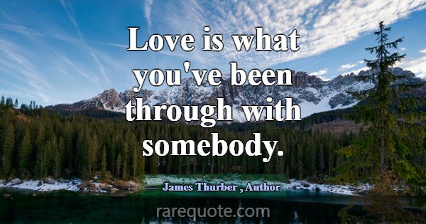 Love is what you've been through with somebody.... -James Thurber