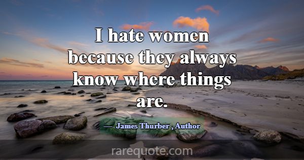I hate women because they always know where things... -James Thurber