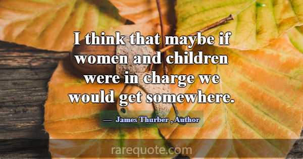 I think that maybe if women and children were in c... -James Thurber