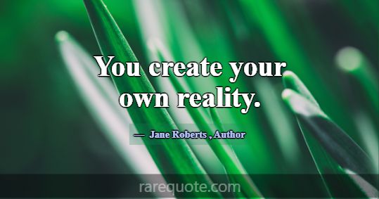 You create your own reality.... -Jane Roberts