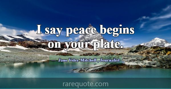 I say peace begins on your plate.... -Jane Velez-Mitchell