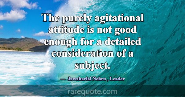 The purely agitational attitude is not good enough... -Jawaharlal Nehru
