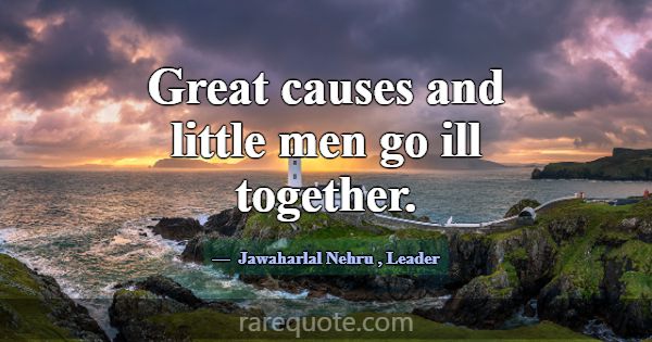 Great causes and little men go ill together.... -Jawaharlal Nehru