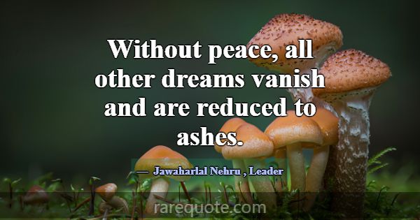 Without peace, all other dreams vanish and are red... -Jawaharlal Nehru