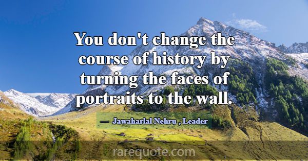 You don't change the course of history by turning ... -Jawaharlal Nehru
