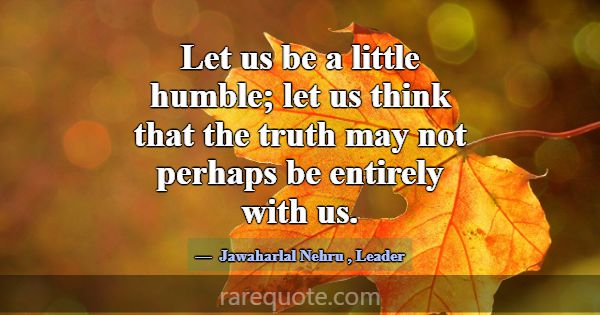 Let us be a little humble; let us think that the t... -Jawaharlal Nehru
