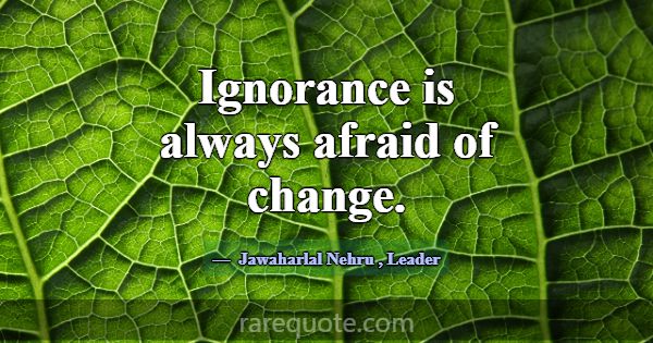 Ignorance is always afraid of change.... -Jawaharlal Nehru