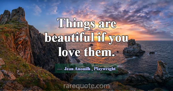 Things are beautiful if you love them.... -Jean Anouilh