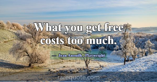 What you get free costs too much.... -Jean Anouilh