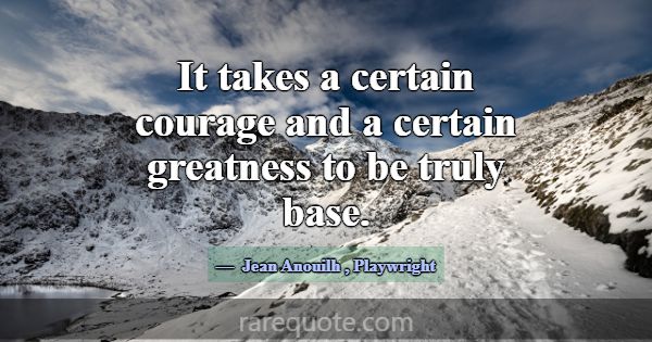 It takes a certain courage and a certain greatness... -Jean Anouilh