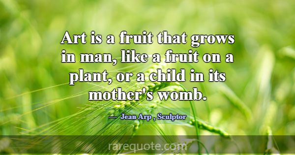 Art is a fruit that grows in man, like a fruit on ... -Jean Arp