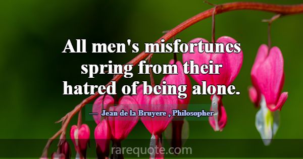 All men's misfortunes spring from their hatred of ... -Jean de la Bruyere
